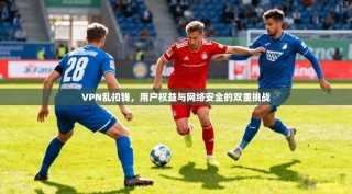 VPN乱扣钱，用户权益与网络安全的双重挑战