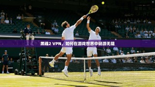 黑魂2 VPN，如何在游戏世界中畅游无阻