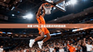按需 VPN，企业远程访问的新选择