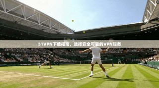 51VPN下载指南，选择安全可靠的VPN服务