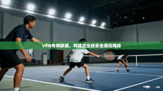 VPN专网联通，构建企业级安全通信网络