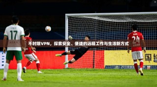 不时限VPN，探索安全、便捷的远程工作与生活新方式