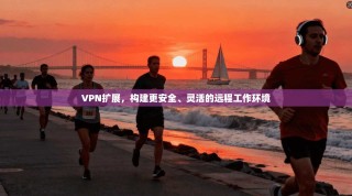 VPN扩展，构建更安全、灵活的远程工作环境