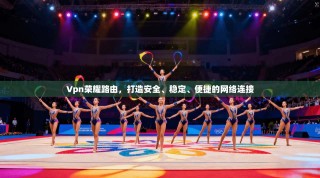 Vpn荣耀路由，打造安全、稳定、便捷的网络连接