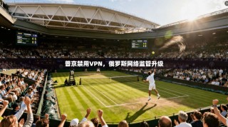 普京禁用VPN，俄罗斯网络监管升级