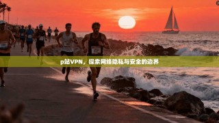 p站VPN，探索网络隐私与安全的边界