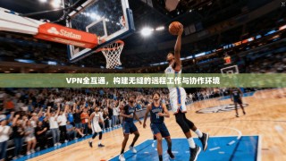 VPN全互通，构建无缝的远程工作与协作环境