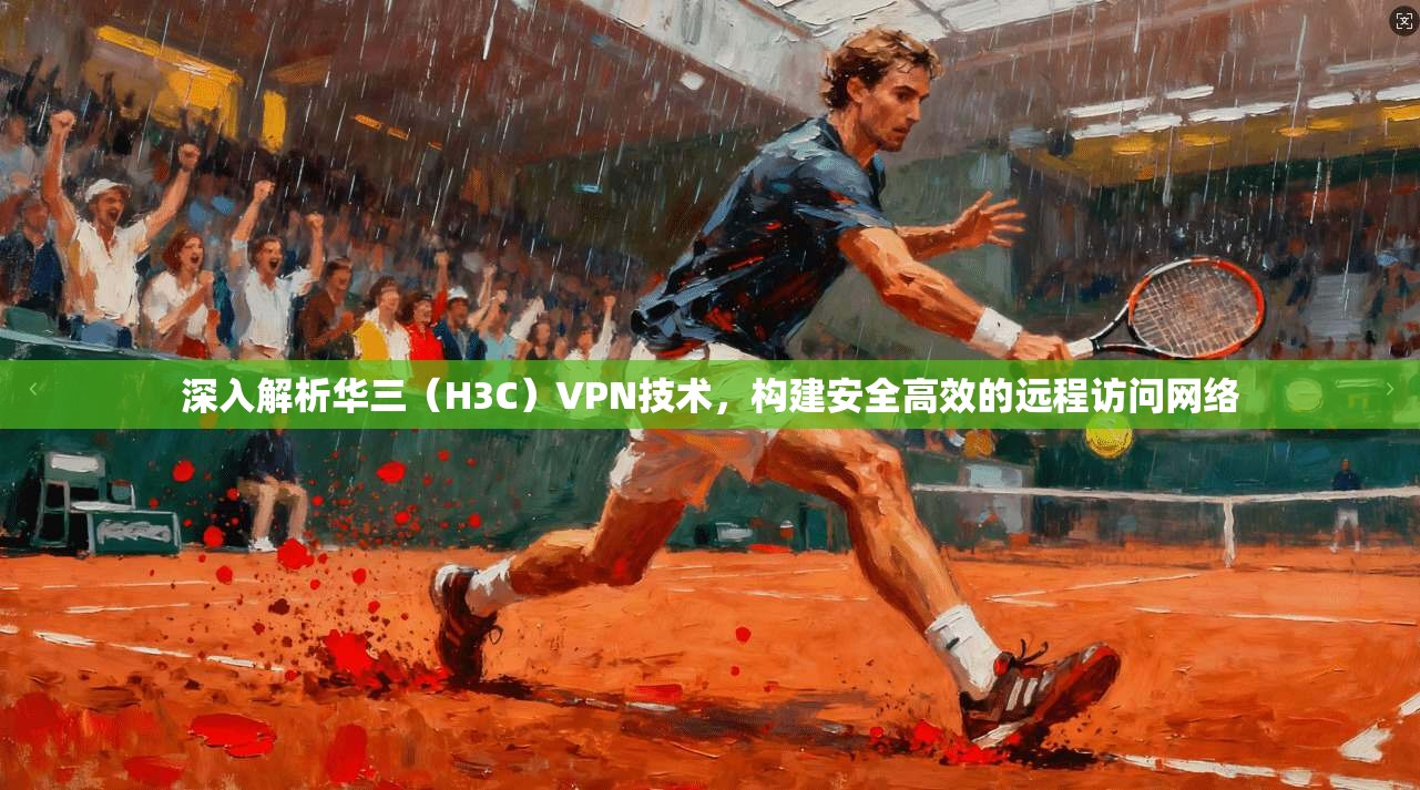 深入解析华三（H3C）VPN技术，构建安全高效的远程访问网络