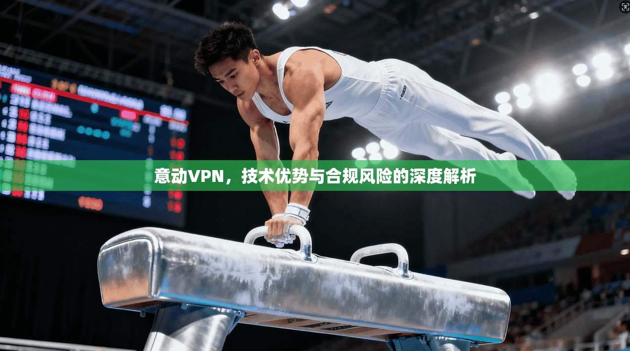 意动VPN，技术优势与合规风险的深度解析