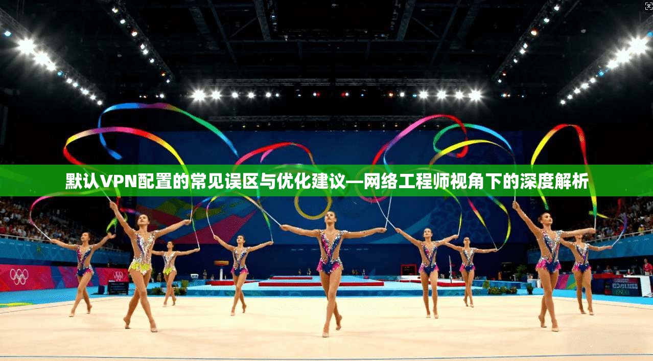 默认VPN配置的常见误区与优化建议—网络工程师视角下的深度解析