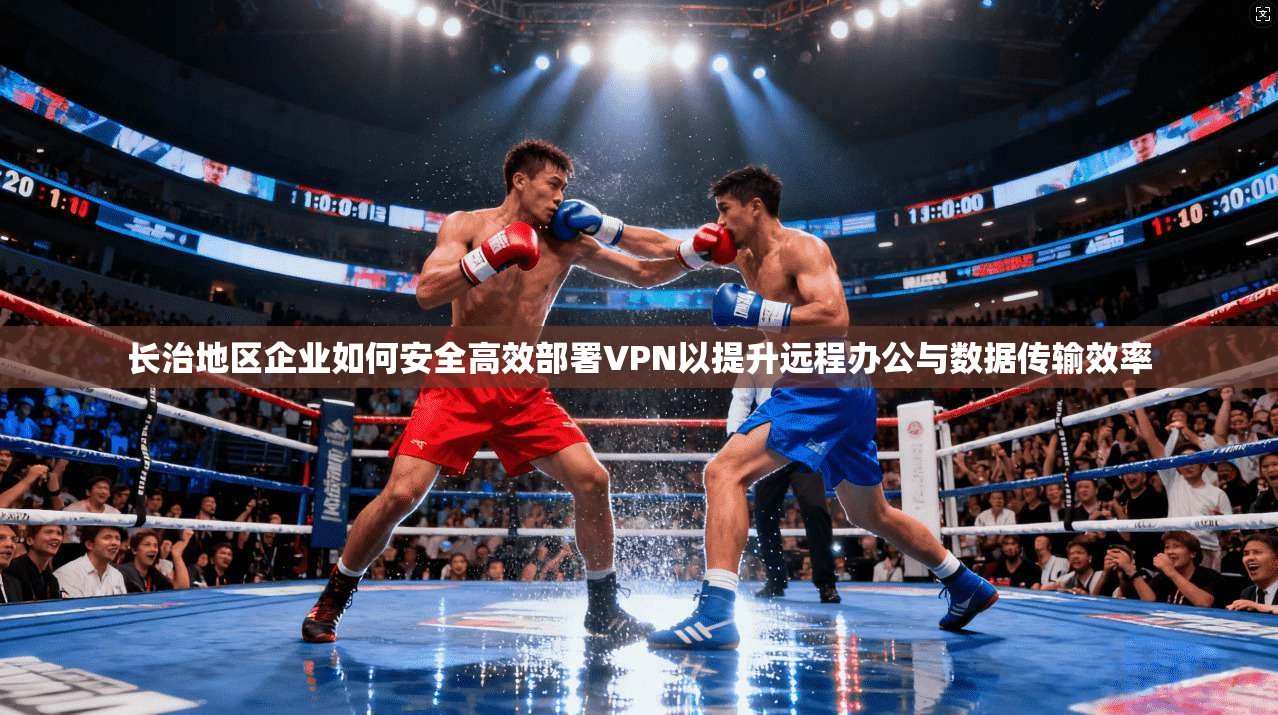 长治地区企业如何安全高效部署VPN以提升远程办公与数据传输效率