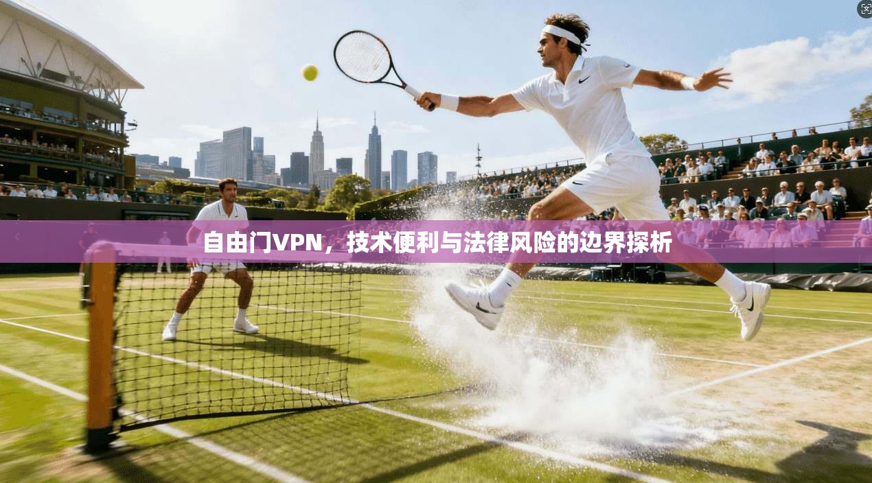 自由门VPN，技术便利与法律风险的边界探析