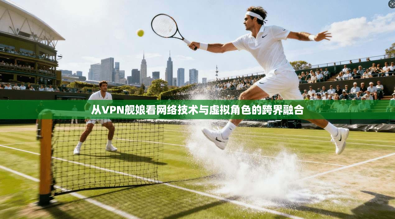 从VPN舰娘看网络技术与虚拟角色的跨界融合