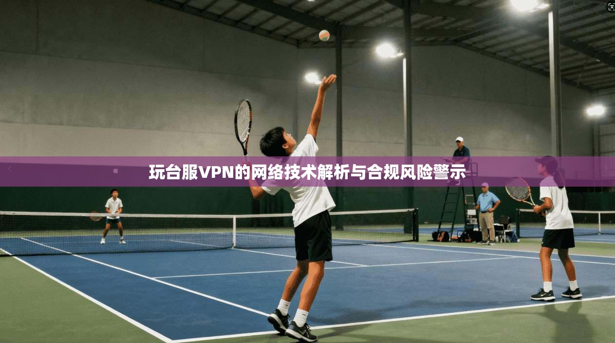 玩台服VPN的网络技术解析与合规风险警示