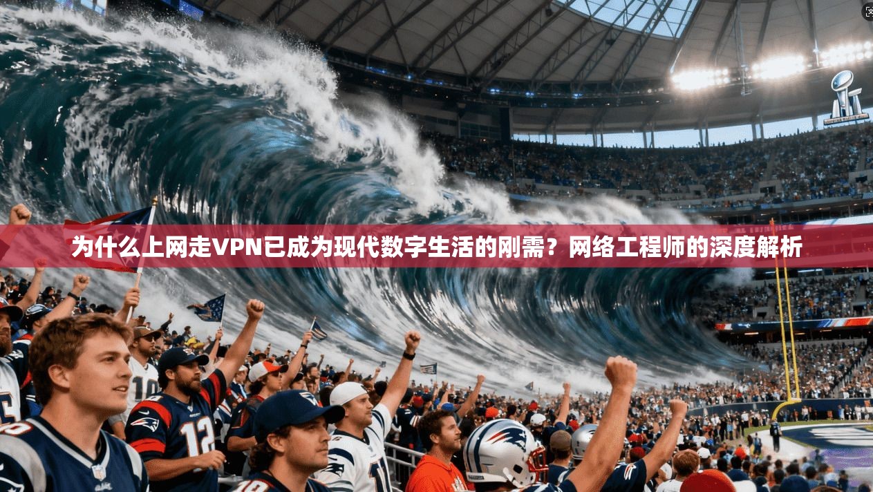 为什么上网走VPN已成为现代数字生活的刚需？网络工程师的深度解析