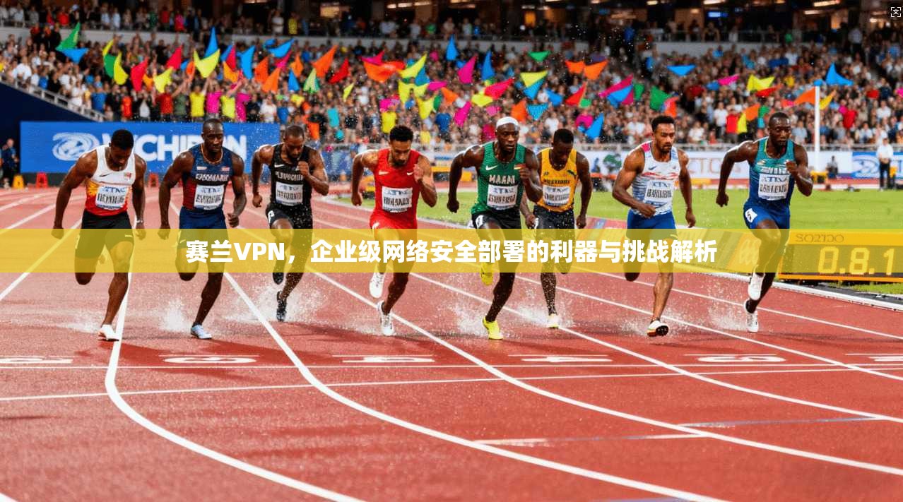 赛兰VPN，企业级网络安全部署的利器与挑战解析