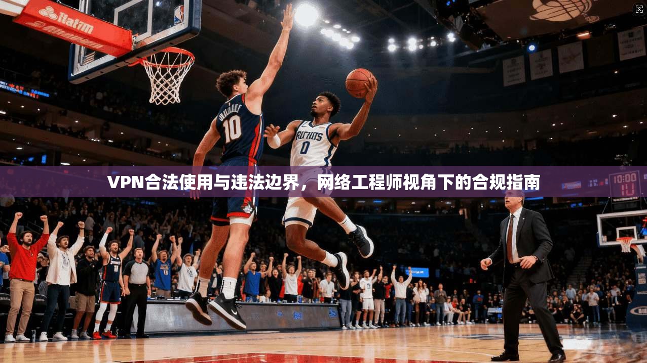 VPN合法使用与违法边界，网络工程师视角下的合规指南