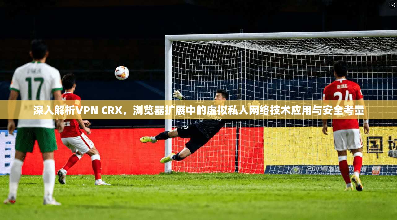 深入解析VPN CRX，浏览器扩展中的虚拟私人网络技术应用与安全考量