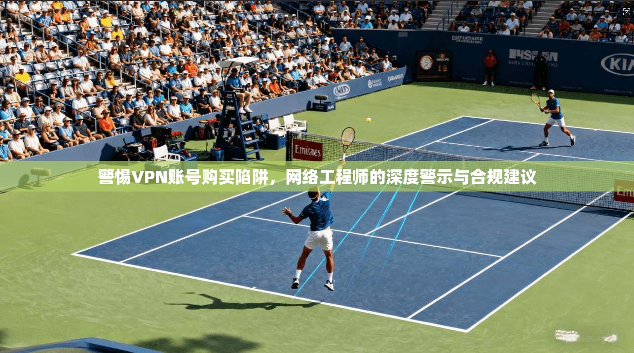 警惕VPN账号购买陷阱，网络工程师的深度警示与合规建议