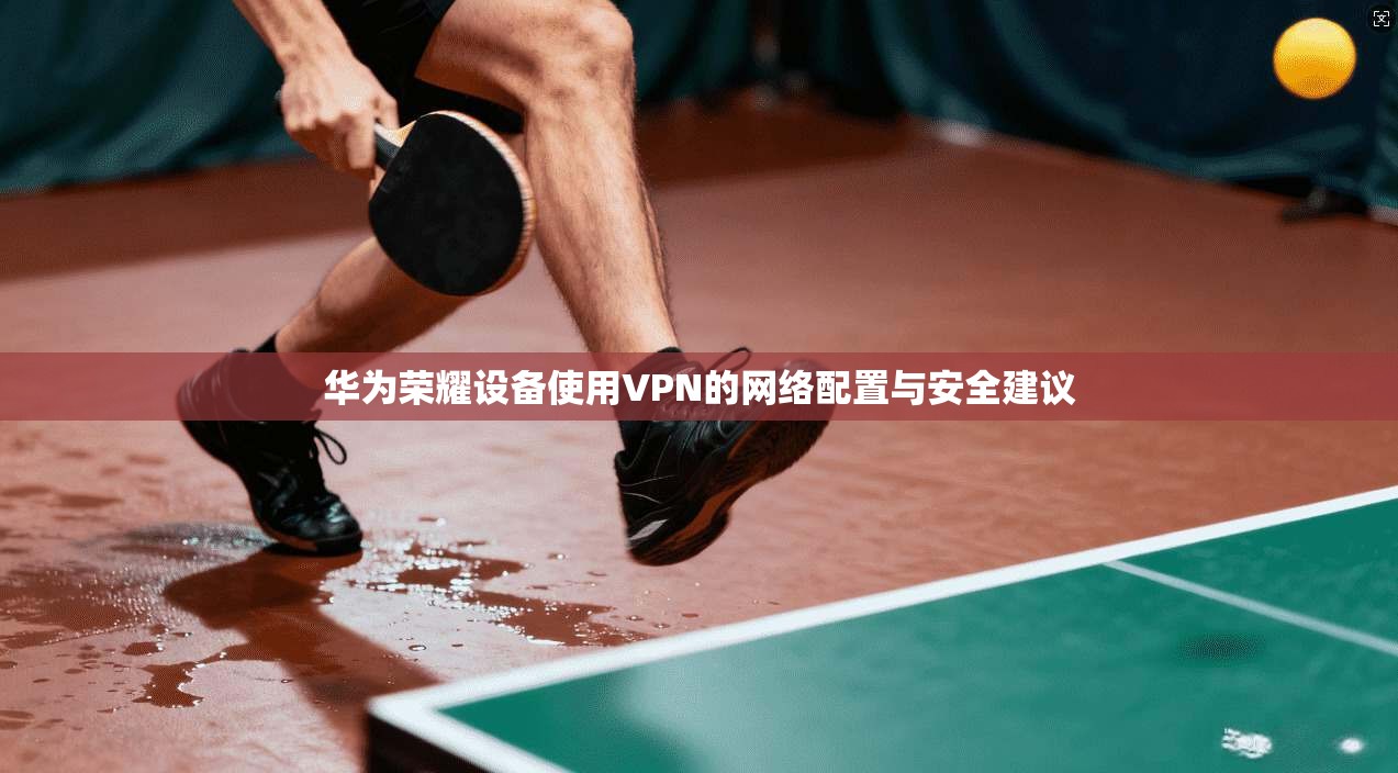 华为荣耀设备使用VPN的网络配置与安全建议