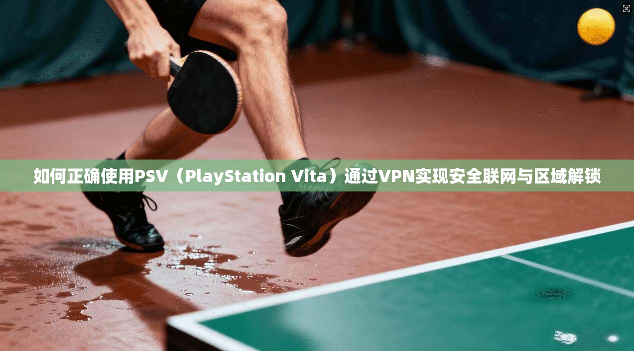 如何正确使用PSV（PlayStation Vita）通过VPN实现安全联网与区域解锁