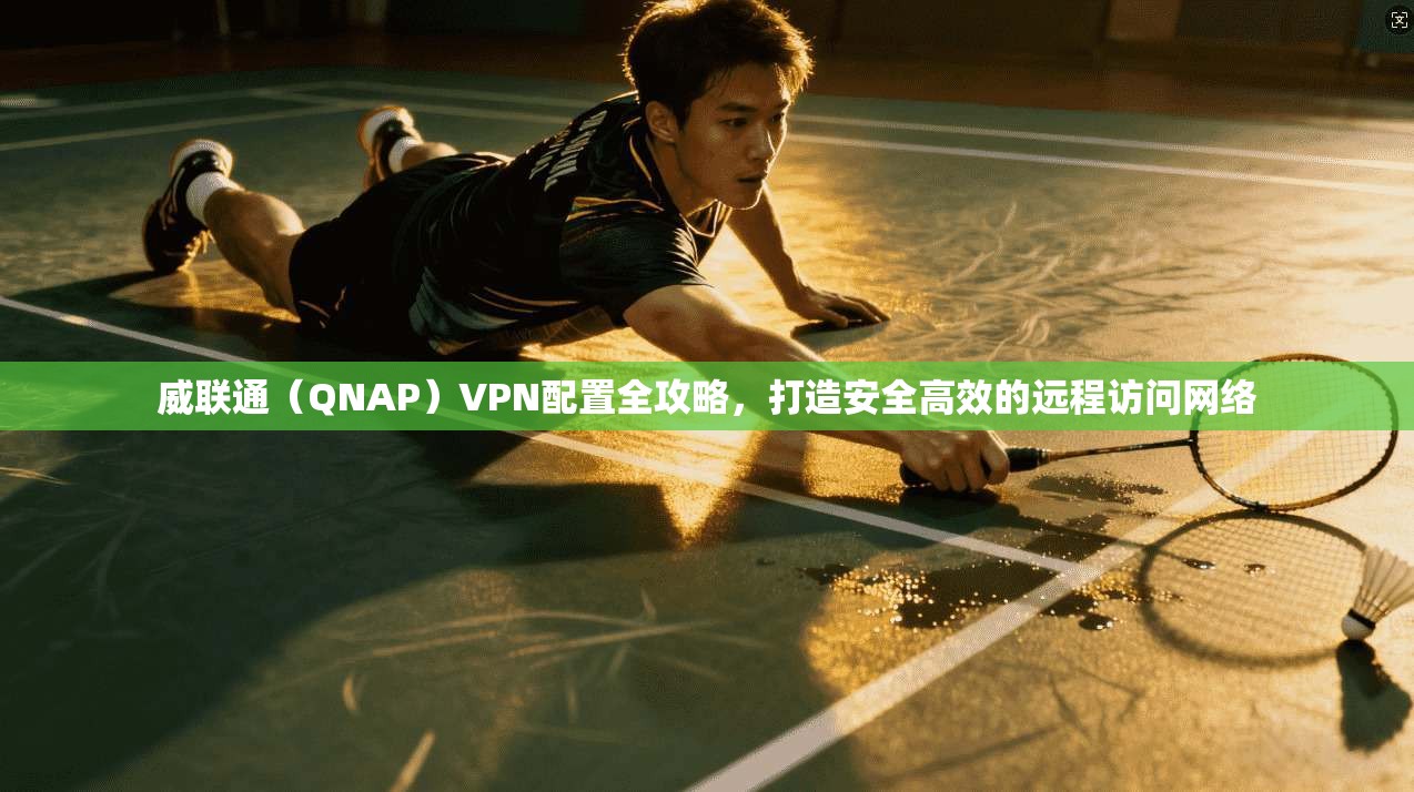 威联通（QNAP）VPN配置全攻略，打造安全高效的远程访问网络