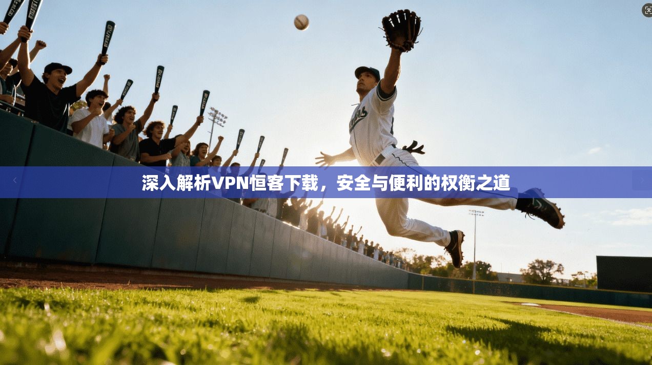 深入解析VPN恒客下载，安全与便利的权衡之道