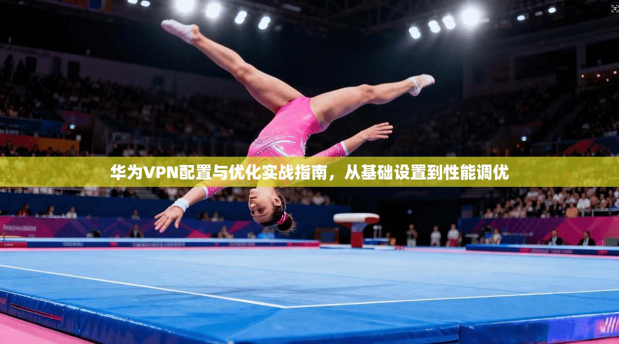 华为VPN配置与优化实战指南，从基础设置到性能调优