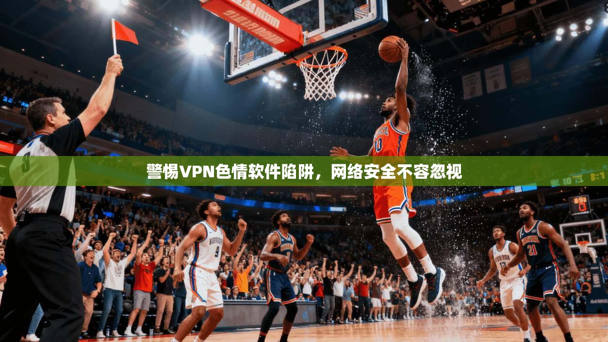 警惕VPN色情软件陷阱，网络安全不容忽视