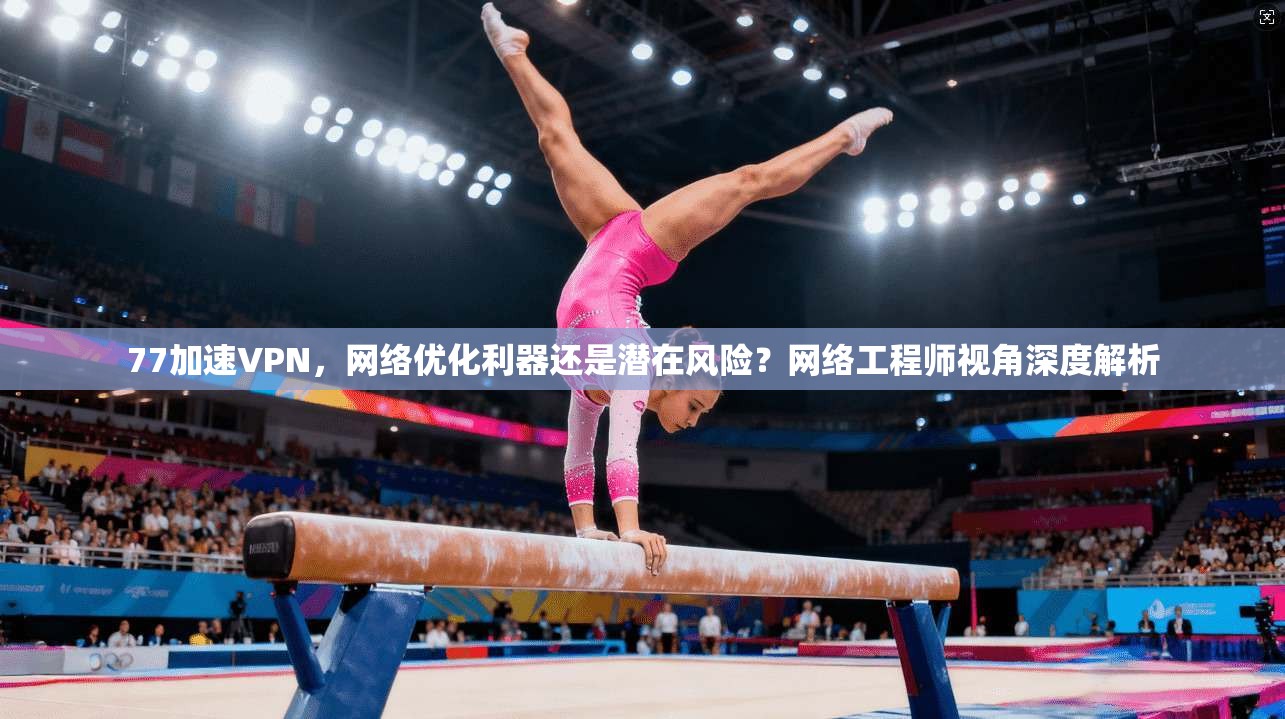 77加速VPN，网络优化利器还是潜在风险？网络工程师视角深度解析