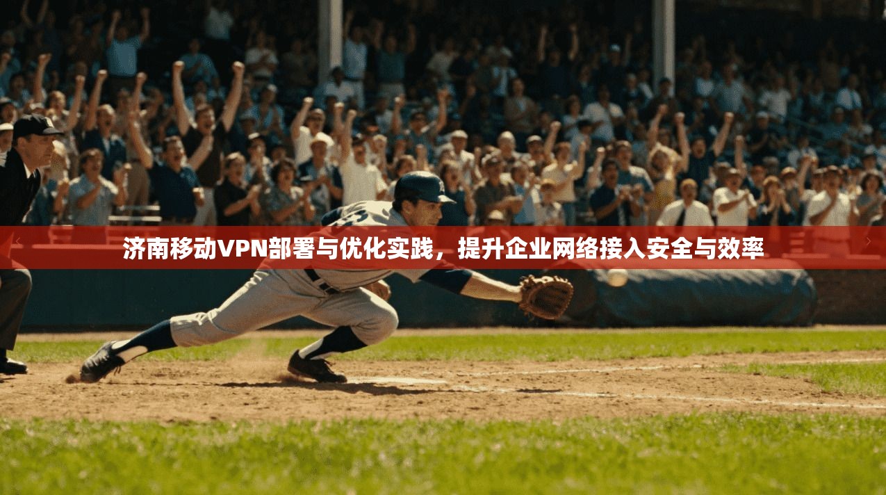 济南移动VPN部署与优化实践，提升企业网络接入安全与效率