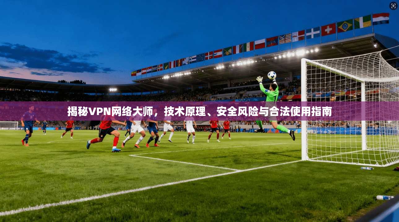 揭秘VPN网络大师，技术原理、安全风险与合法使用指南
