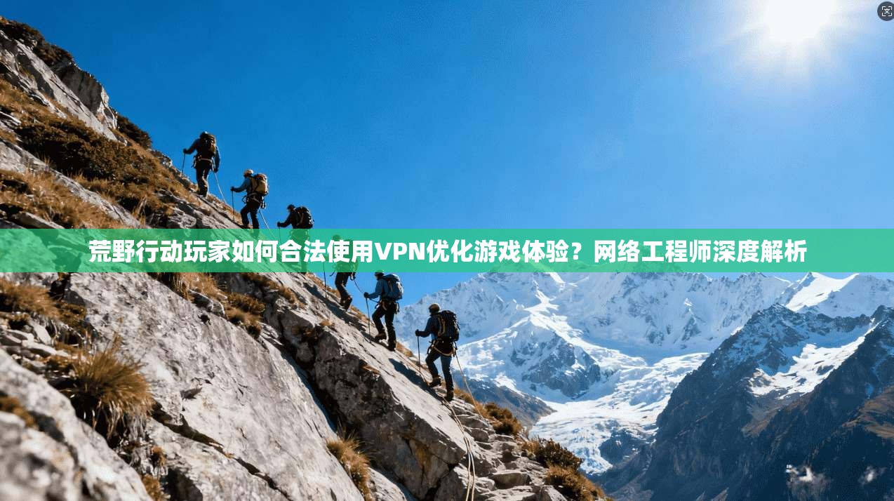 荒野行动玩家如何合法使用VPN优化游戏体验？网络工程师深度解析