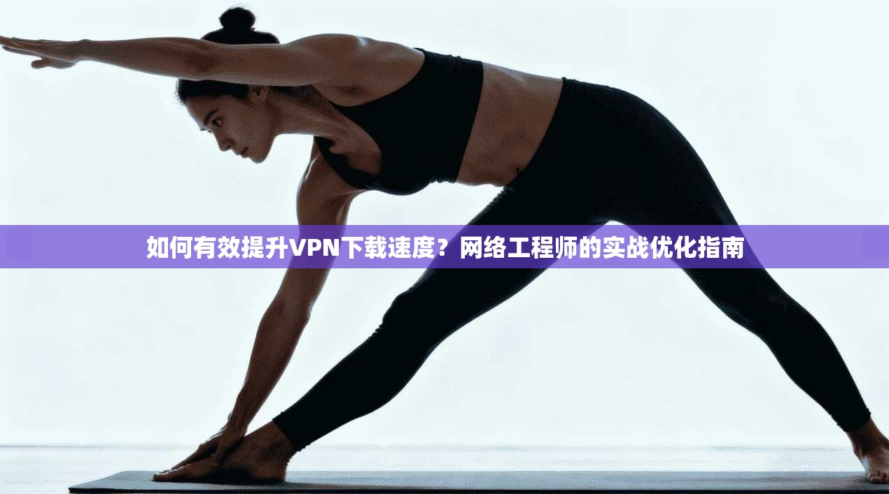 如何有效提升VPN下载速度？网络工程师的实战优化指南