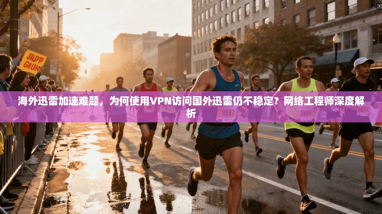 海外迅雷加速难题，为何使用VPN访问国外迅雷仍不稳定？网络工程师深度解析