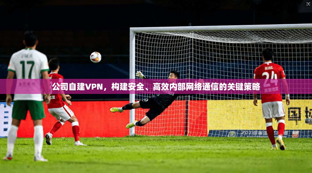 公司自建VPN，构建安全、高效内部网络通信的关键策略