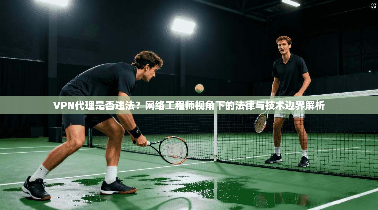 VPN代理是否违法？网络工程师视角下的法律与技术边界解析