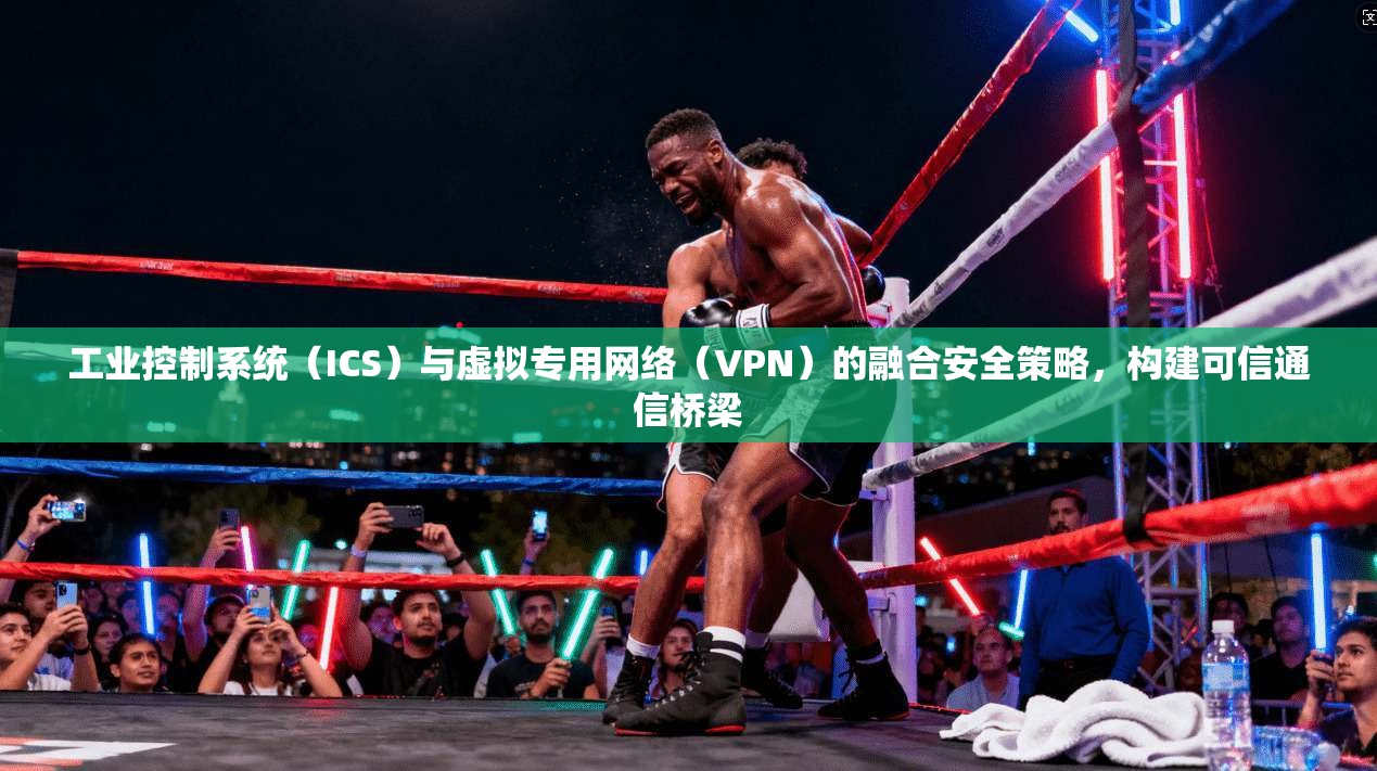 工业控制系统（ICS）与虚拟专用网络（VPN）的融合安全策略，构建可信通信桥梁