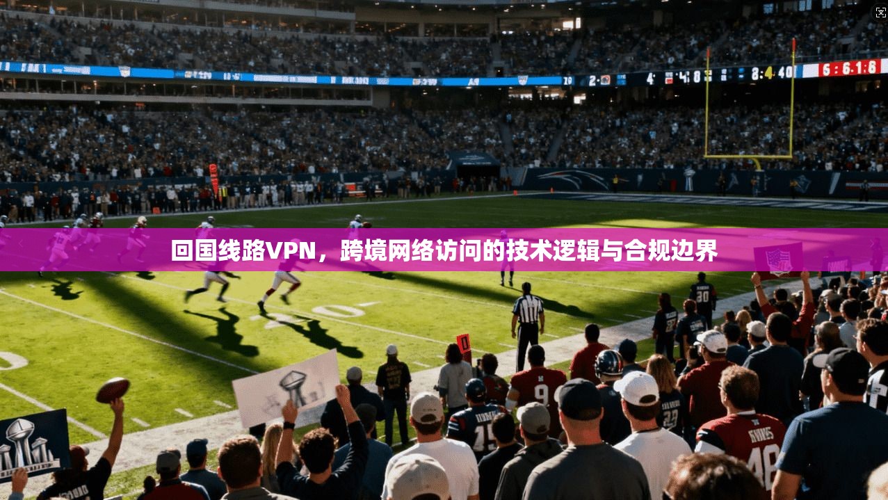 回国线路VPN，跨境网络访问的技术逻辑与合规边界