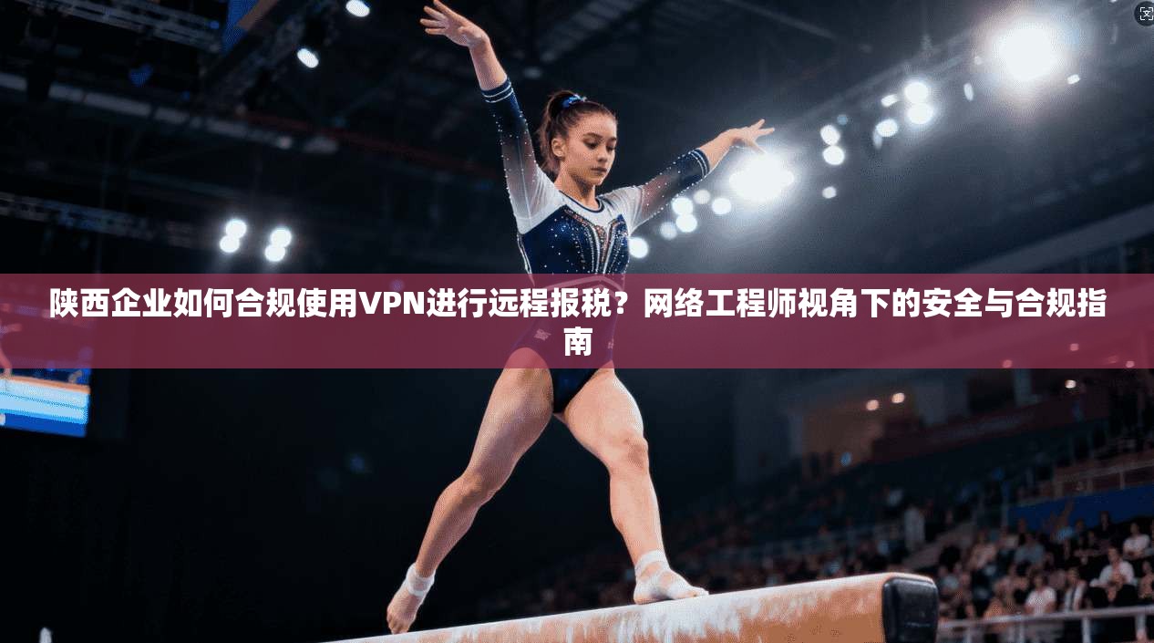 陕西企业如何合规使用VPN进行远程报税？网络工程师视角下的安全与合规指南