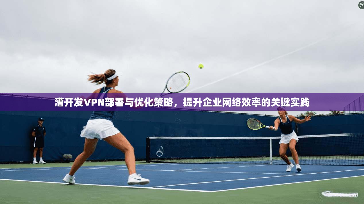 漕开发VPN部署与优化策略，提升企业网络效率的关键实践