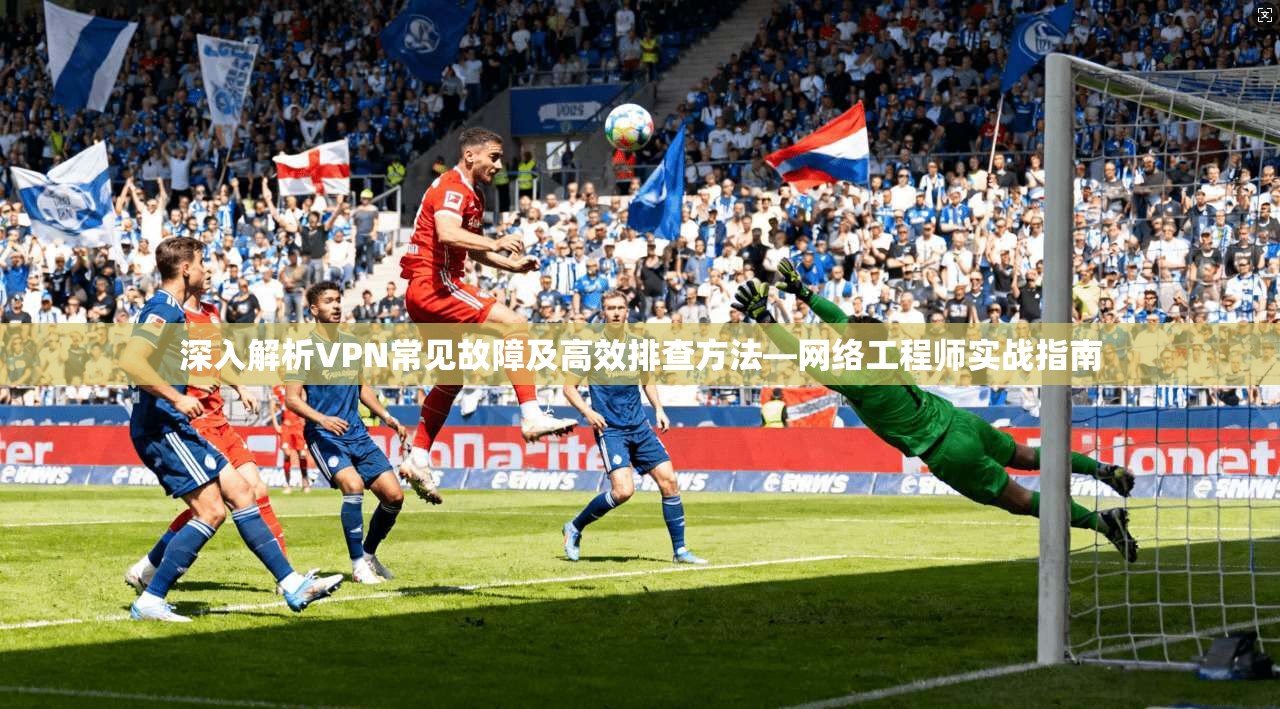 深入解析VPN常见故障及高效排查方法—网络工程师实战指南