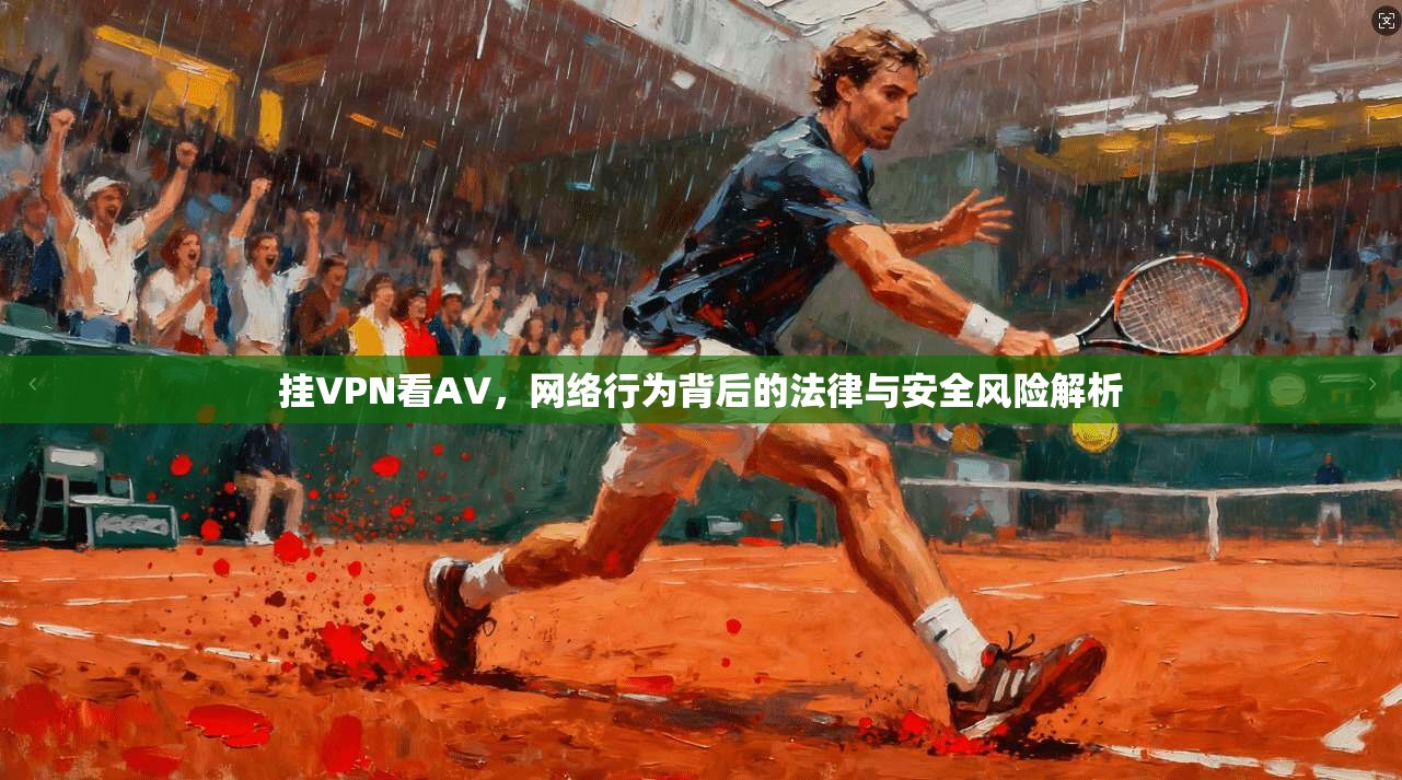 挂VPN看AV，网络行为背后的法律与安全风险解析