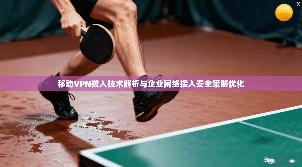 移动VPN拨入技术解析与企业网络接入安全策略优化