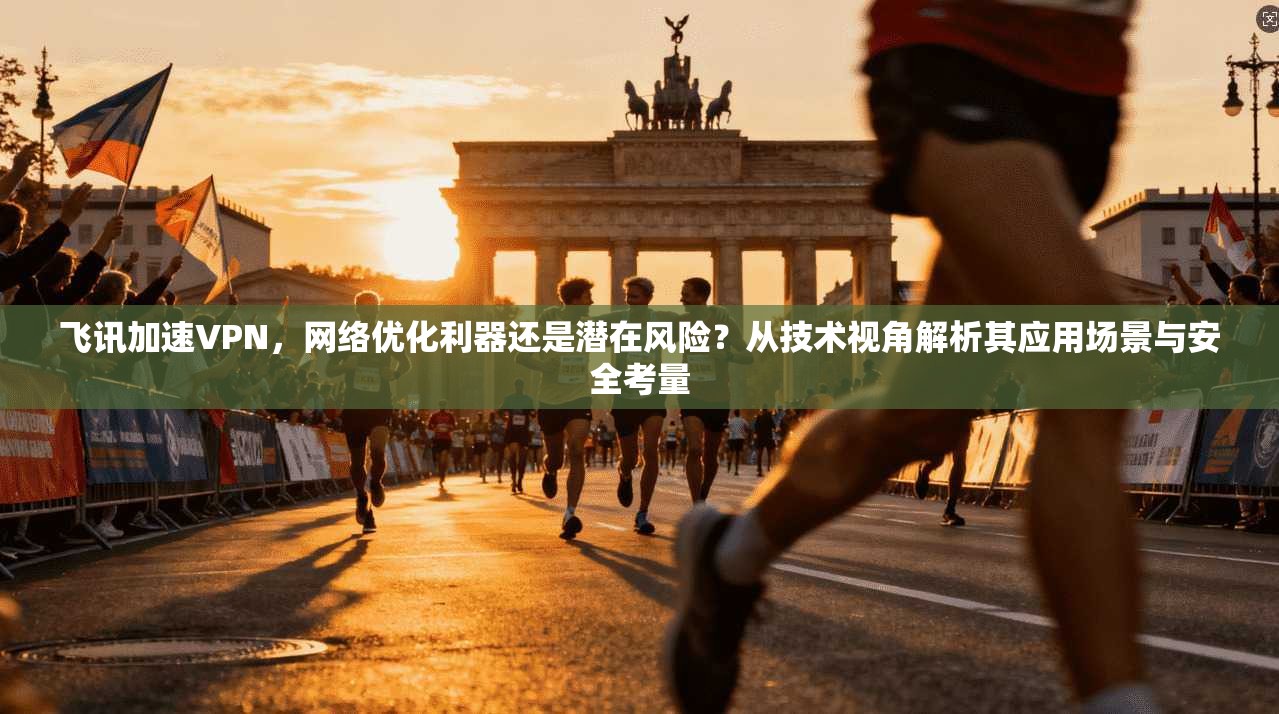 飞讯加速VPN，网络优化利器还是潜在风险？从技术视角解析其应用场景与安全考量