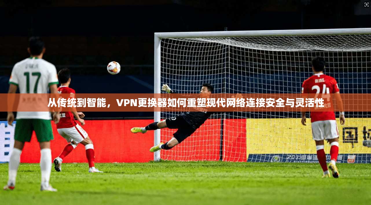 从传统到智能，VPN更换器如何重塑现代网络连接安全与灵活性