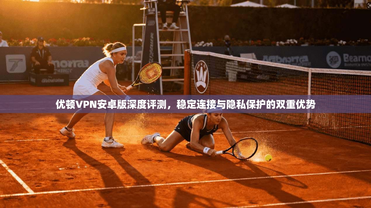优顿VPN安卓版深度评测，稳定连接与隐私保护的双重优势