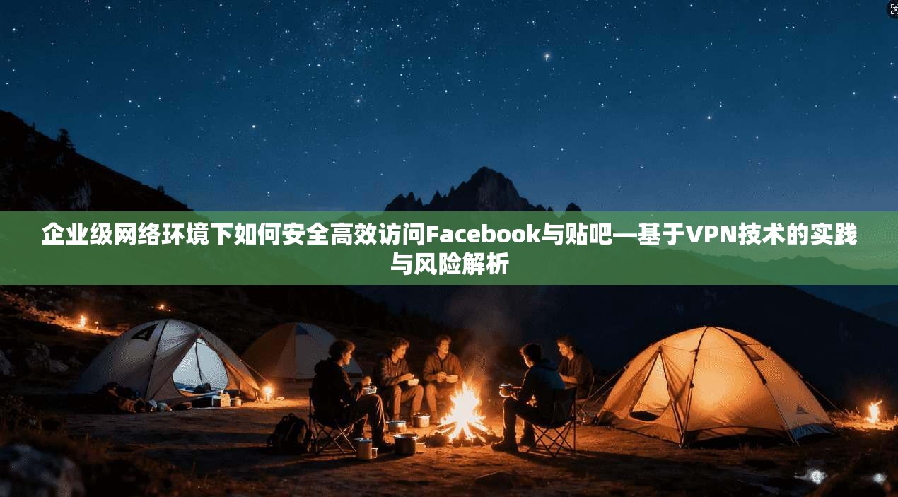 企业级网络环境下如何安全高效访问Facebook与贴吧—基于VPN技术的实践与风险解析