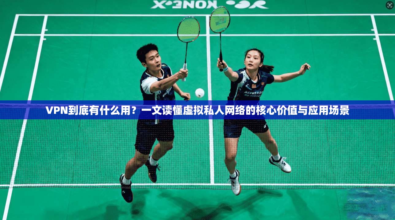 VPN到底有什么用？一文读懂虚拟私人网络的核心价值与应用场景