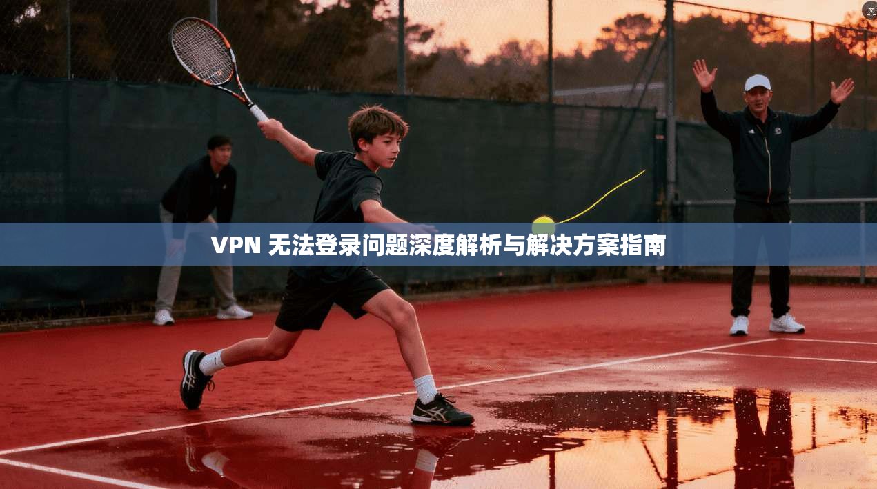 VPN 无法登录问题深度解析与解决方案指南